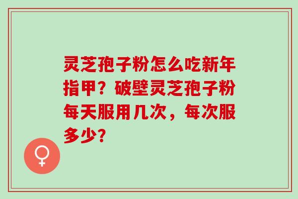 灵芝孢子粉怎么吃新年指甲？破壁灵芝孢子粉每天服用几次，每次服多少？