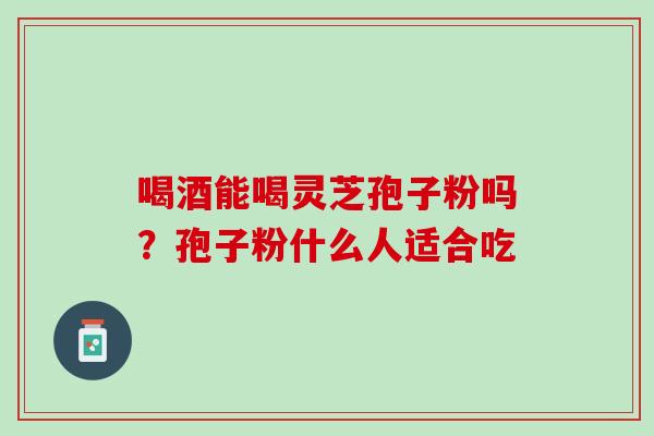 喝酒能喝灵芝孢子粉吗？孢子粉什么人适合吃