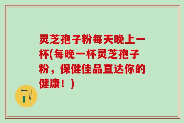 灵芝孢子粉每天晚上一杯(每晚一杯灵芝孢子粉，保健佳品直达你的健康！)