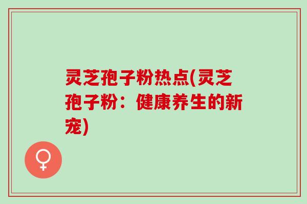 灵芝孢子粉热点(灵芝孢子粉：健康养生的新宠)
