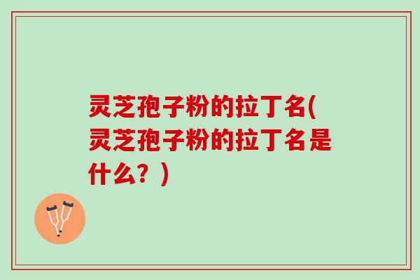 灵芝孢子粉的拉丁名(灵芝孢子粉的拉丁名是什么？)