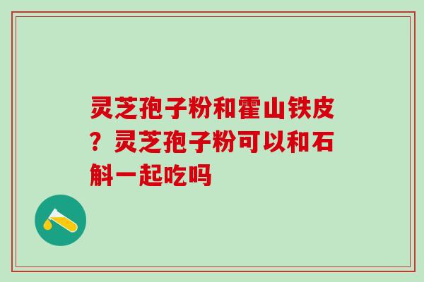 灵芝孢子粉和霍山铁皮?灵芝孢子粉可以和石斛一起吃吗 灵芝孢子粉和霍山铁皮?灵芝孢子粉可以和石斛一起吃吗
