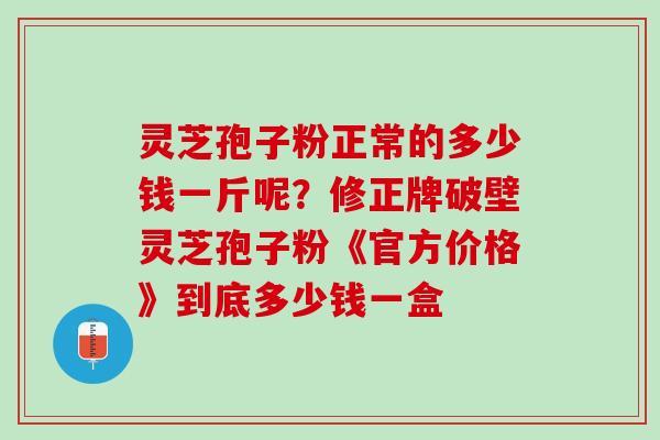 灵芝孢子粉正常的多少钱一斤呢？修正牌破壁灵芝孢子粉《官方价格》到底多少钱一盒