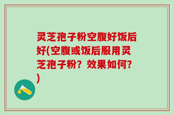 灵芝孢子粉空腹好饭后好(空腹或饭后服用灵芝孢子粉？效果如何？)