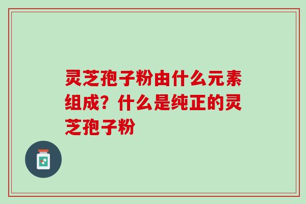 灵芝孢子粉由什么元素组成？什么是纯正的灵芝孢子粉