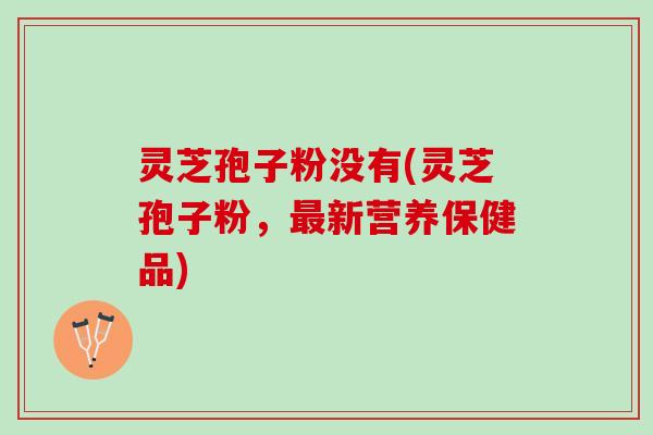 灵芝孢子粉没有(灵芝孢子粉,新营养保健品) 灵芝孢子粉没有(灵芝孢子粉,新营养保健品)
