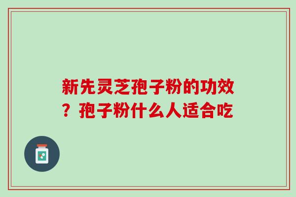 新先灵芝孢子粉的功效？孢子粉什么人适合吃