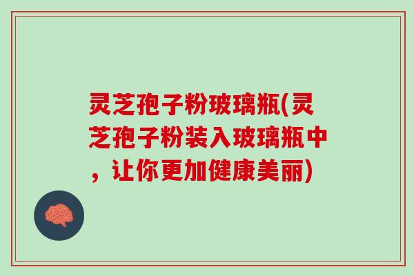 灵芝孢子粉玻璃瓶(灵芝孢子粉装入玻璃瓶中，让你更加健康美丽)