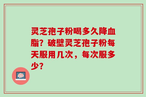 灵芝孢子粉喝多久降？破壁灵芝孢子粉每天服用几次，每次服多少？