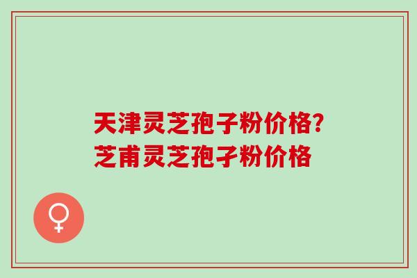 天津灵芝孢子粉价格？芝甫灵芝孢孑粉价格