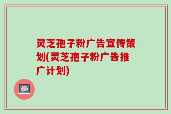 灵芝孢子粉广告宣传策划(灵芝孢子粉广告推广计划)