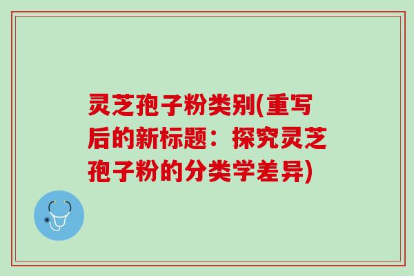 灵芝孢子粉类别(重写后的新标题:探究灵芝孢子粉的分类学差异) 灵芝孢子粉类别(重写后的新标题:探究灵芝孢子粉的分类学差异)