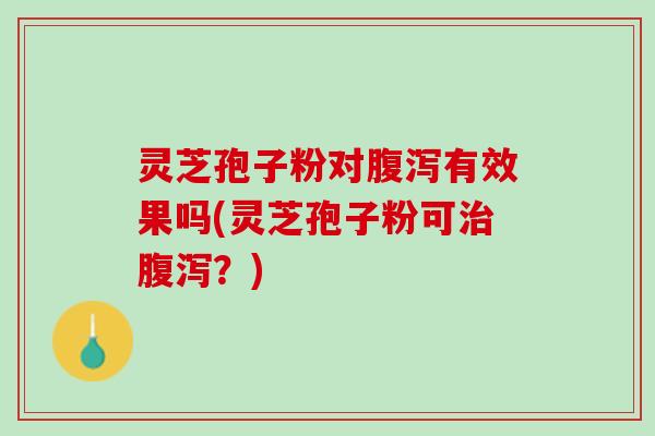 灵芝孢子粉对腹泻有效果吗(灵芝孢子粉可治腹泻？)