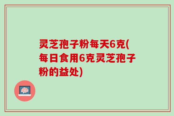 灵芝孢子粉每天6克(每日食用6克灵芝孢子粉的益处)