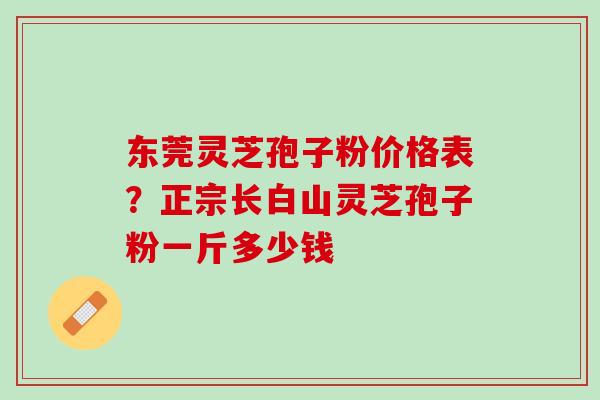 东莞灵芝孢子粉价格表?正宗长白山灵芝孢子粉一斤多少钱 东莞灵芝孢子粉价格表?正宗长白山灵芝孢子粉一斤多少钱