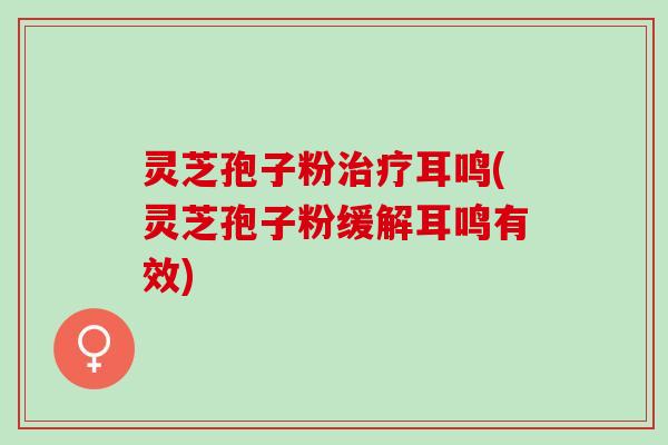 灵芝孢子粉治疗耳鸣(灵芝孢子粉缓解耳鸣有效)