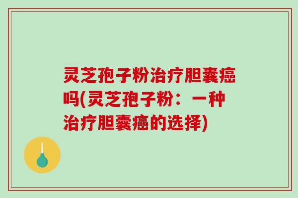 灵芝孢子粉治疗胆囊癌吗(灵芝孢子粉：一种治疗胆囊癌的选择)