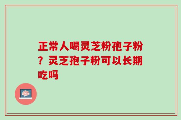 正常人喝灵芝粉孢子粉？灵芝孢子粉可以长期吃吗