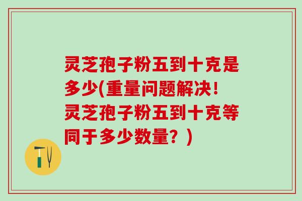 灵芝孢子粉五到十克是多少(重量问题解决！灵芝孢子粉五到十克等同于多少数量？)