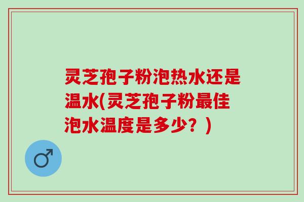 灵芝孢子粉泡热水还是温水(灵芝孢子粉佳泡水温度是多少？)