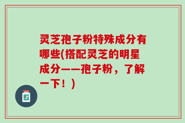 灵芝孢子粉特殊成分有哪些(搭配灵芝的明星成分——孢子粉，了解一下！)