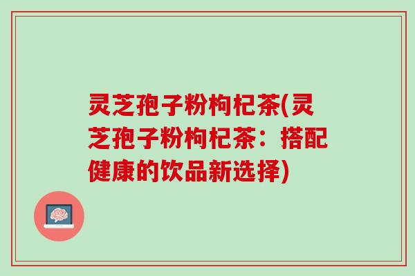 灵芝孢子粉枸杞茶(灵芝孢子粉枸杞茶：搭配健康的饮品新选择)