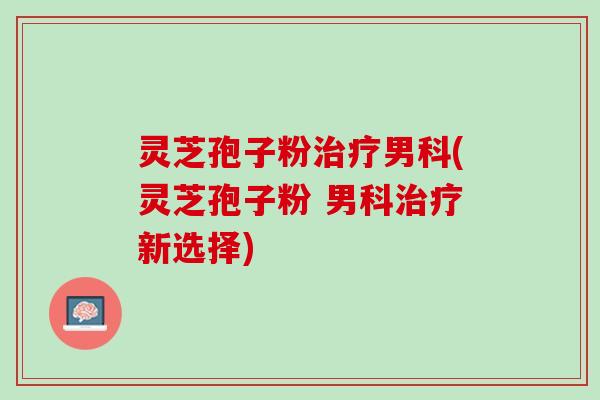 灵芝孢子粉男科(灵芝孢子粉 男科新选择) 灵芝孢子粉男科(灵芝孢子粉 男科新选择)