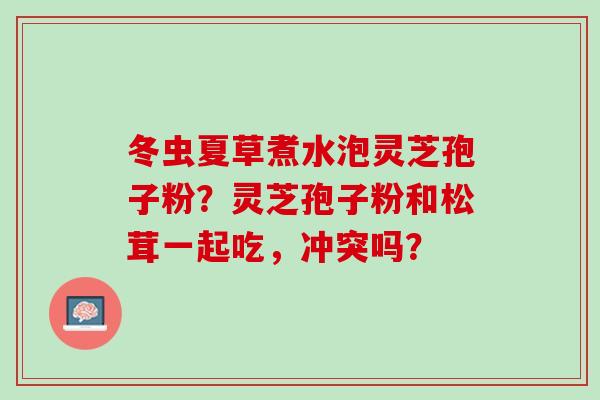 冬虫夏草煮水泡灵芝孢子粉？灵芝孢子粉和松茸一起吃，冲突吗？