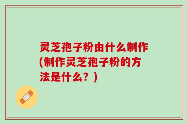 灵芝孢子粉由什么制作(制作灵芝孢子粉的方法是什么?) 灵芝孢子粉由什么制作(制作灵芝孢子粉的方法是什么?)