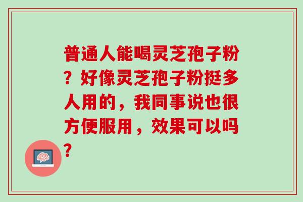 普通人能喝灵芝孢子粉?好像灵芝孢子粉挺多人用的,我同事说也很方便服用,效果可以吗? 普通人能喝灵芝孢子粉?好像灵芝孢子粉挺多人用的,我同事说也很方便服用,效果可以吗?