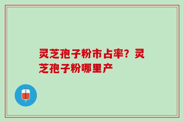 灵芝孢子粉市占率？灵芝孢子粉哪里产
