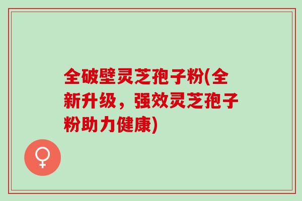 全破壁灵芝孢子粉(全新升级，强效灵芝孢子粉助力健康)
