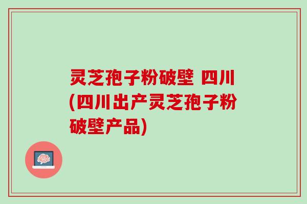 灵芝孢子粉破壁 四川(四川出产灵芝孢子粉破壁产品)