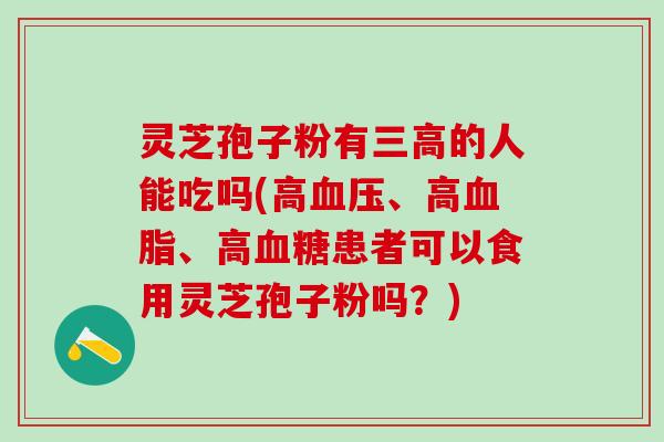灵芝孢子粉有三高的人能吃吗(高血压、高血脂、高血糖患者可以食用灵芝孢子粉吗？)