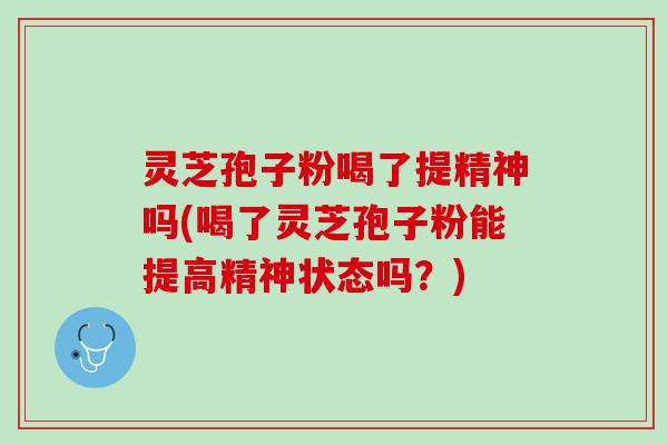 灵芝孢子粉喝了提精神吗(喝了灵芝孢子粉能提高精神状态吗？)