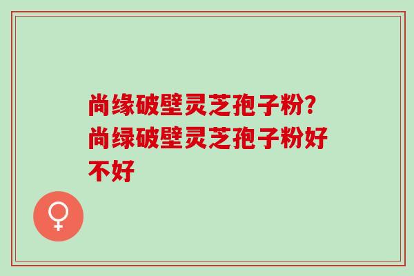 尚缘破壁灵芝孢子粉？尚绿破壁灵芝孢子粉好不好