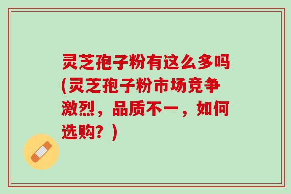 灵芝孢子粉有这么多吗(灵芝孢子粉市场竞争激烈，品质不一，如何选购？)