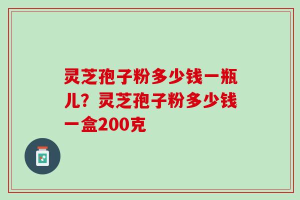 灵芝孢子粉多少钱一瓶儿？灵芝孢子粉多少钱一盒200克
