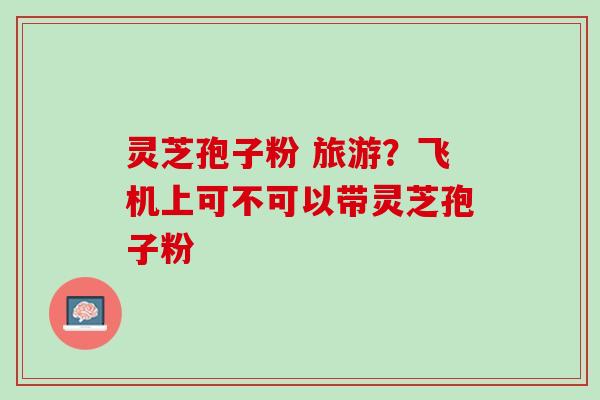 灵芝孢子粉 旅游？飞机上可不可以带灵芝孢子粉