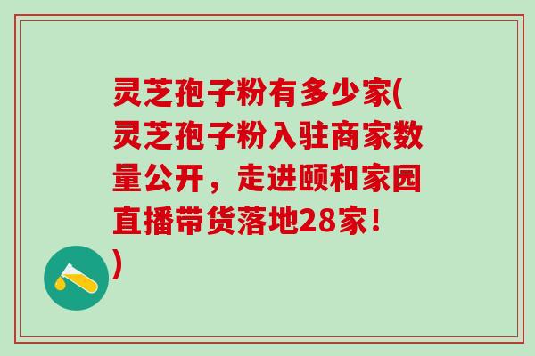 灵芝孢子粉有多少家(灵芝孢子粉入驻商家数量公开，走进颐和家园直播带货落地28家！)