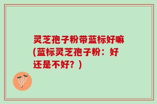 灵芝孢子粉带蓝标好嘛(蓝标灵芝孢子粉：好还是不好？)