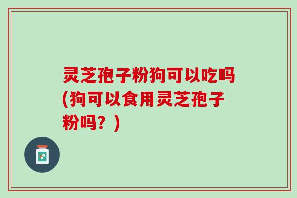 灵芝孢子粉狗可以吃吗(狗可以食用灵芝孢子粉吗？)