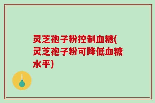 灵芝孢子粉控制血糖(灵芝孢子粉可降低血糖水平)