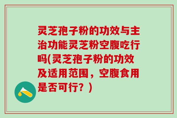 灵芝孢子粉的功效与主治功能灵芝粉空腹吃行吗(灵芝孢子粉的功效及适用范围，空腹食用是否可行？)