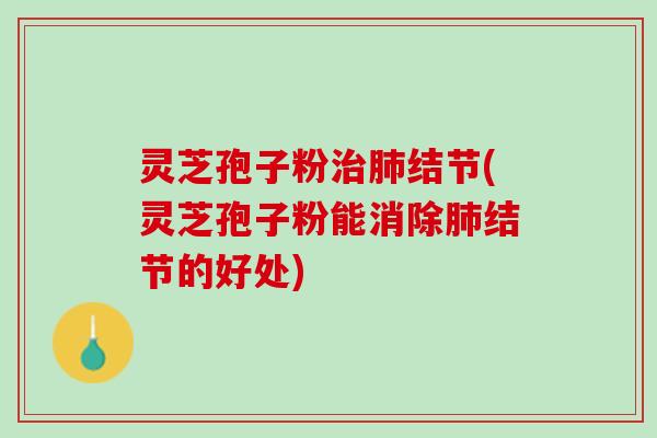 灵芝孢子粉治肺结节(灵芝孢子粉能消除肺结节的好处)