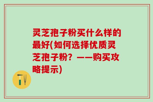 灵芝孢子粉买什么样的好(如何选择优质灵芝孢子粉？——购买攻略提示)