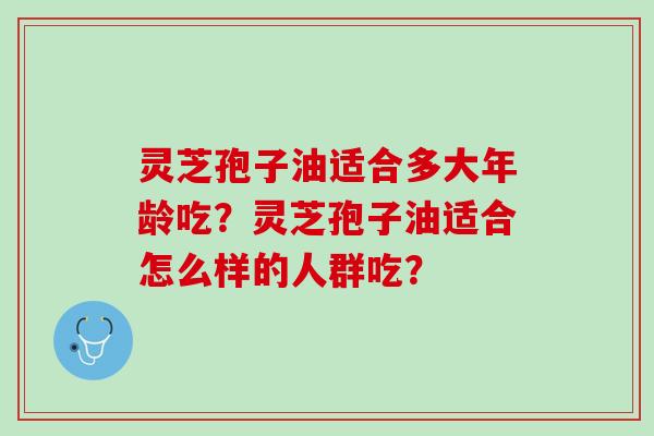 灵芝孢子油适合多大年龄吃?灵芝孢子油适合怎么样的人群吃? 灵芝孢子油适合多大年龄吃?灵芝孢子油适合怎么样的人群吃?