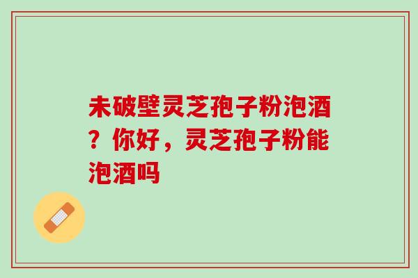 未破壁灵芝孢子粉泡酒？你好，灵芝孢子粉能泡酒吗