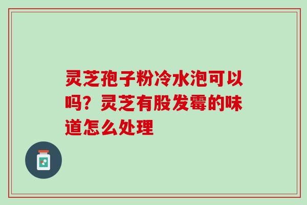 灵芝孢子粉冷水泡可以吗?灵芝有股发霉的味道怎么处理 灵芝孢子粉冷水泡可以吗?灵芝有股发霉的味道怎么处理