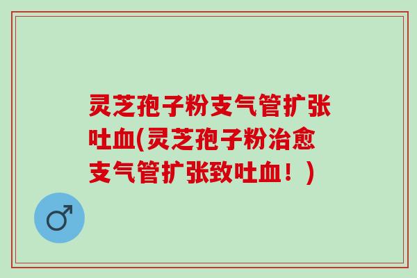 灵芝孢子粉支气管扩张吐血(灵芝孢子粉治愈支气管扩张致吐血！)